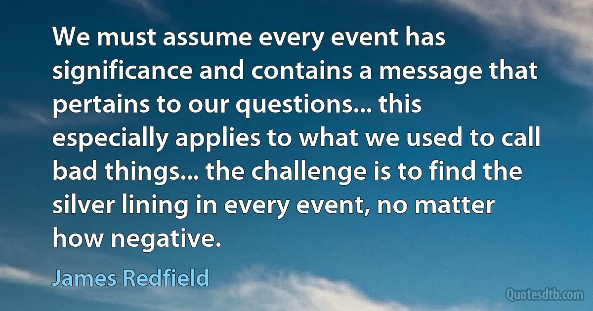 We must assume every event has significance and contains a message that pertains to our questions... this especially applies to what we used to call bad things... the challenge is to find the silver lining in every event, no matter how negative. (James Redfield)