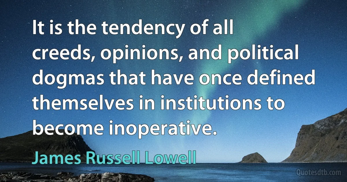 It is the tendency of all creeds, opinions, and political dogmas that have once defined themselves in institutions to become inoperative. (James Russell Lowell)