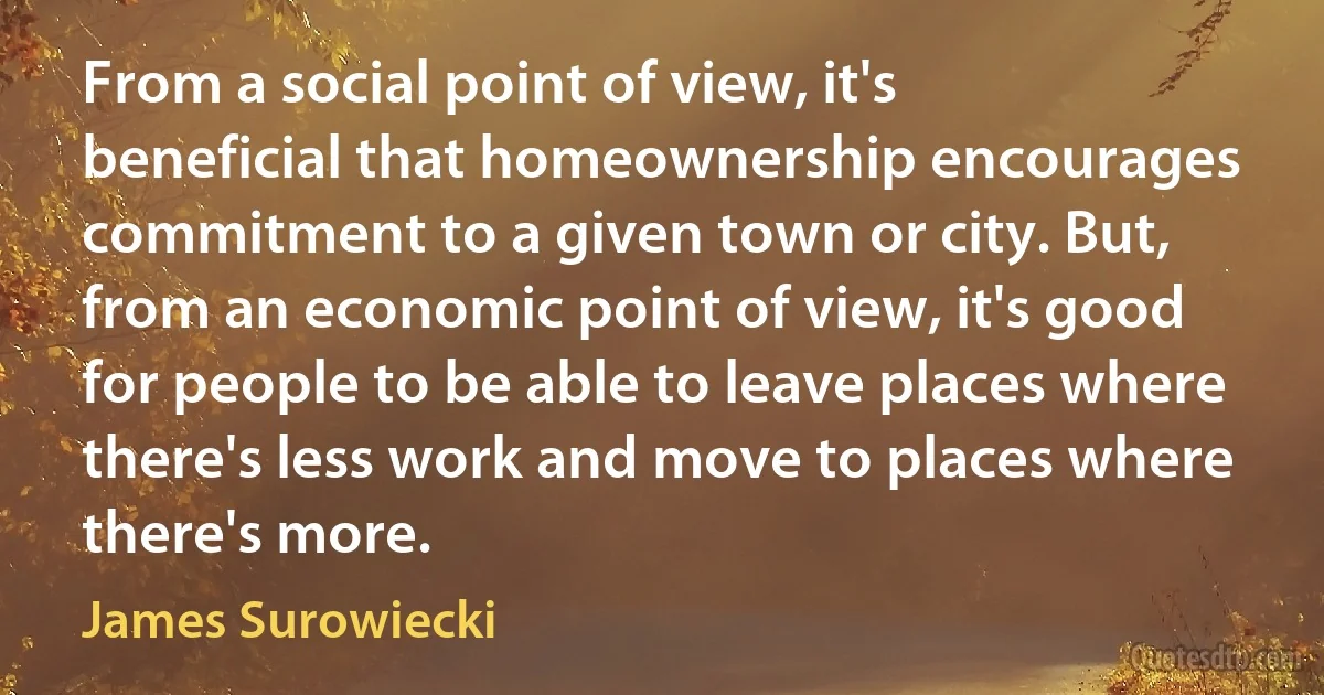 From a social point of view, it's beneficial that homeownership encourages commitment to a given town or city. But, from an economic point of view, it's good for people to be able to leave places where there's less work and move to places where there's more. (James Surowiecki)