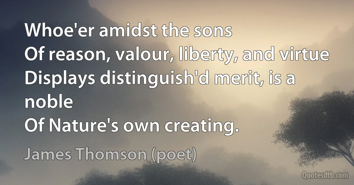 Whoe'er amidst the sons
Of reason, valour, liberty, and virtue
Displays distinguish'd merit, is a noble
Of Nature's own creating. (James Thomson (poet))