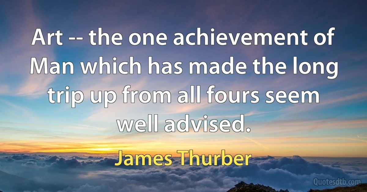 Art -- the one achievement of Man which has made the long trip up from all fours seem well advised. (James Thurber)