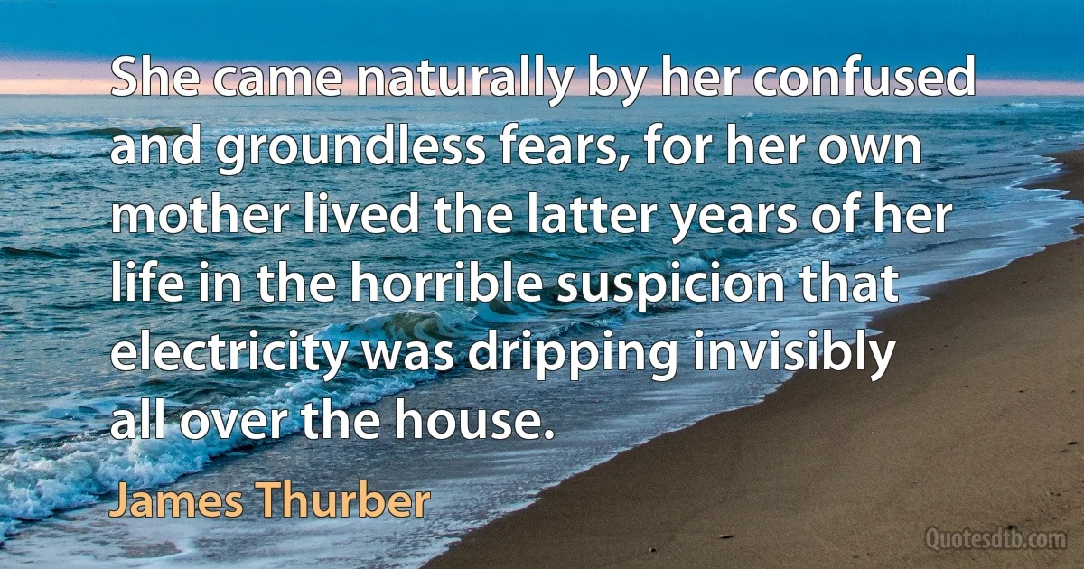 She came naturally by her confused and groundless fears, for her own mother lived the latter years of her life in the horrible suspicion that electricity was dripping invisibly all over the house. (James Thurber)