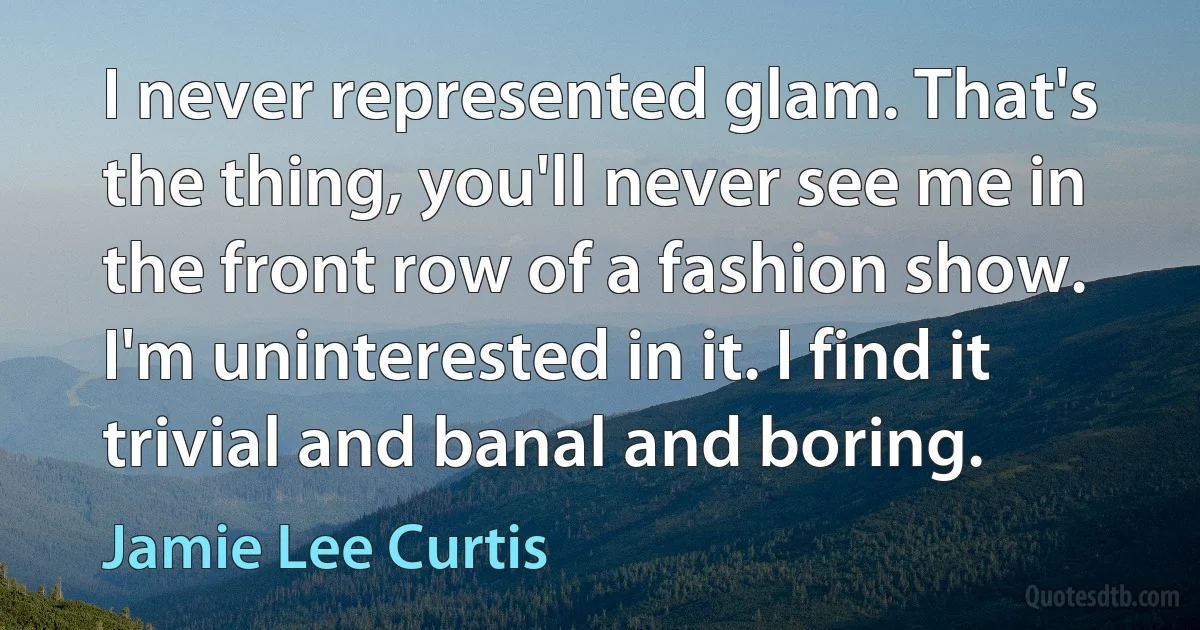 I never represented glam. That's the thing, you'll never see me in the front row of a fashion show. I'm uninterested in it. I find it trivial and banal and boring. (Jamie Lee Curtis)