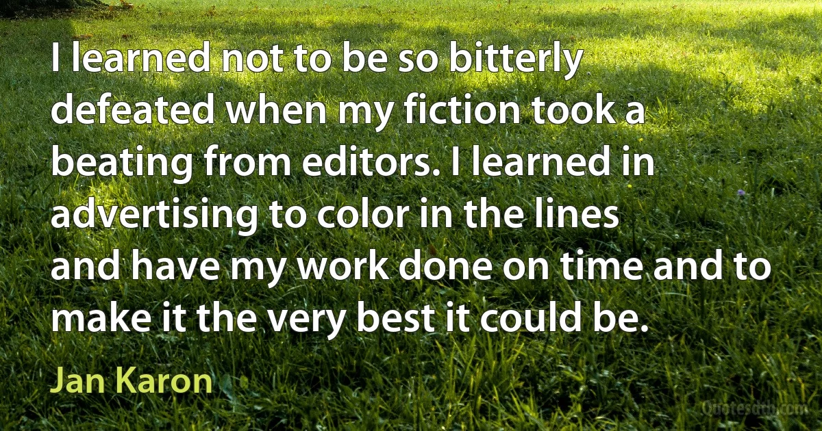 I learned not to be so bitterly defeated when my fiction took a beating from editors. I learned in advertising to color in the lines and have my work done on time and to make it the very best it could be. (Jan Karon)