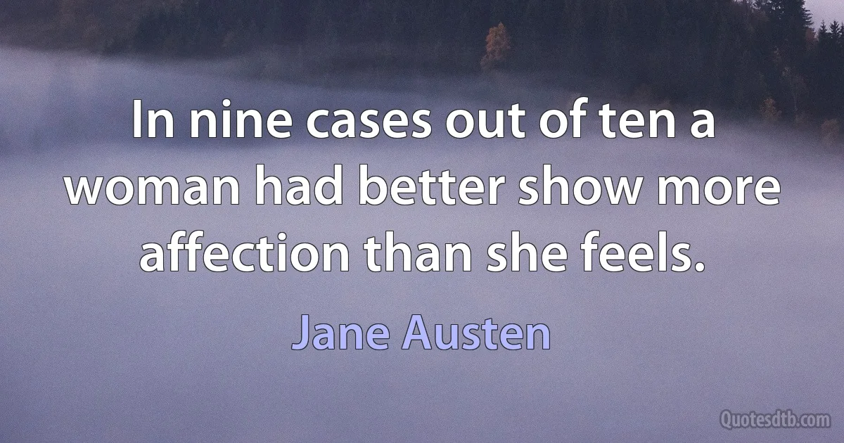 In nine cases out of ten a woman had better show more affection than she feels. (Jane Austen)