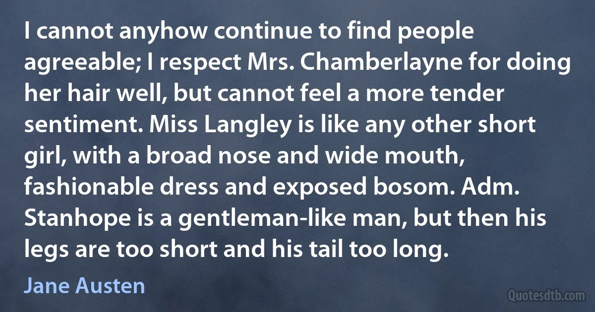 I cannot anyhow continue to find people agreeable; I respect Mrs. Chamberlayne for doing her hair well, but cannot feel a more tender sentiment. Miss Langley is like any other short girl, with a broad nose and wide mouth, fashionable dress and exposed bosom. Adm. Stanhope is a gentleman-like man, but then his legs are too short and his tail too long. (Jane Austen)