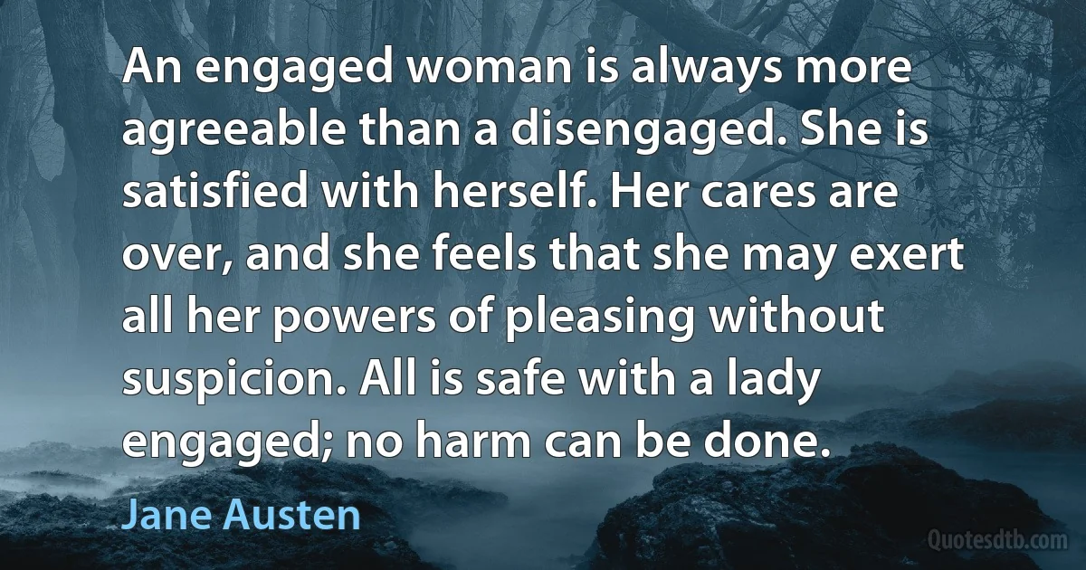 An engaged woman is always more agreeable than a disengaged. She is satisfied with herself. Her cares are over, and she feels that she may exert all her powers of pleasing without suspicion. All is safe with a lady engaged; no harm can be done. (Jane Austen)