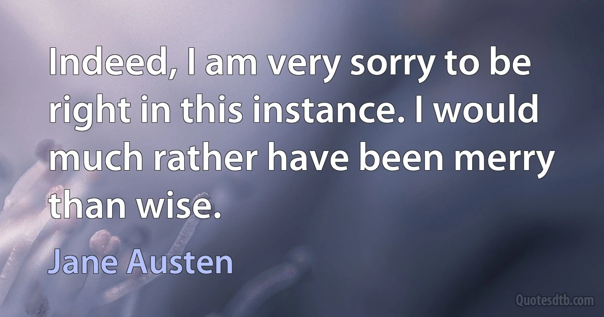 Indeed, I am very sorry to be right in this instance. I would much rather have been merry than wise. (Jane Austen)