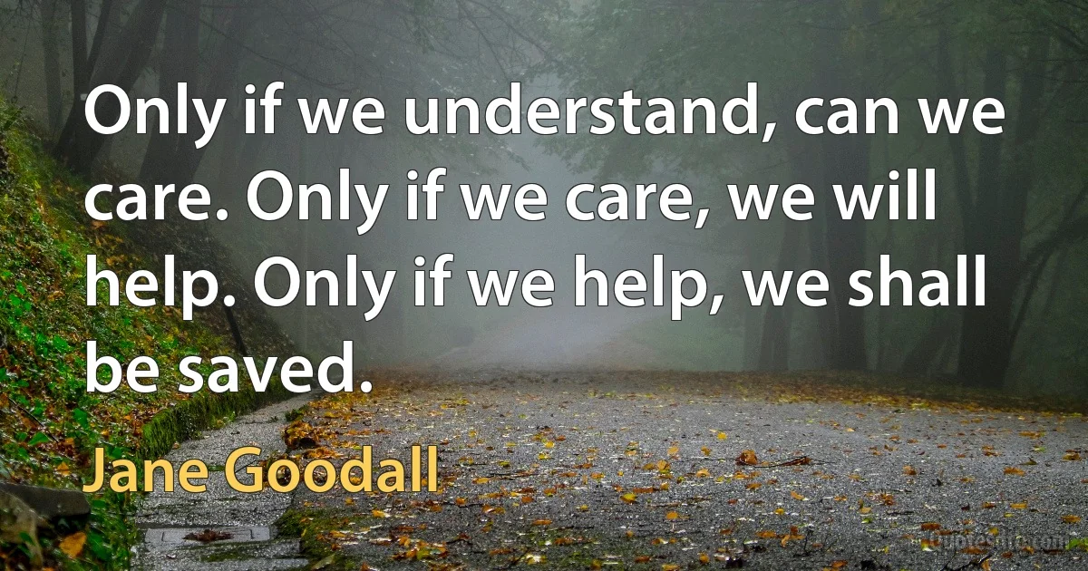 Only if we understand, can we care. Only if we care, we will help. Only if we help, we shall be saved. (Jane Goodall)