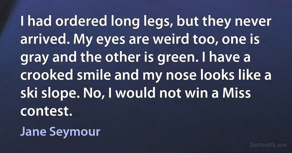 I had ordered long legs, but they never arrived. My eyes are weird too, one is gray and the other is green. I have a crooked smile and my nose looks like a ski slope. No, I would not win a Miss contest. (Jane Seymour)