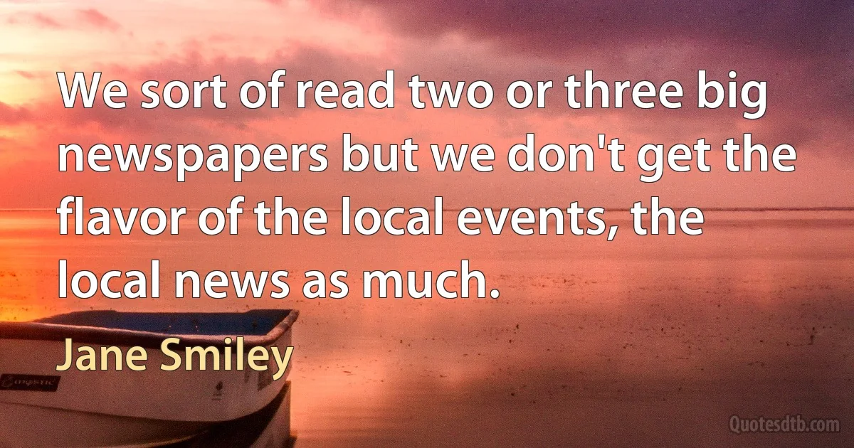 We sort of read two or three big newspapers but we don't get the flavor of the local events, the local news as much. (Jane Smiley)