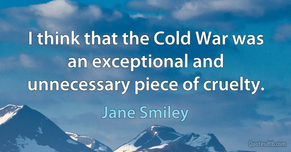 I think that the Cold War was an exceptional and unnecessary piece of cruelty. (Jane Smiley)