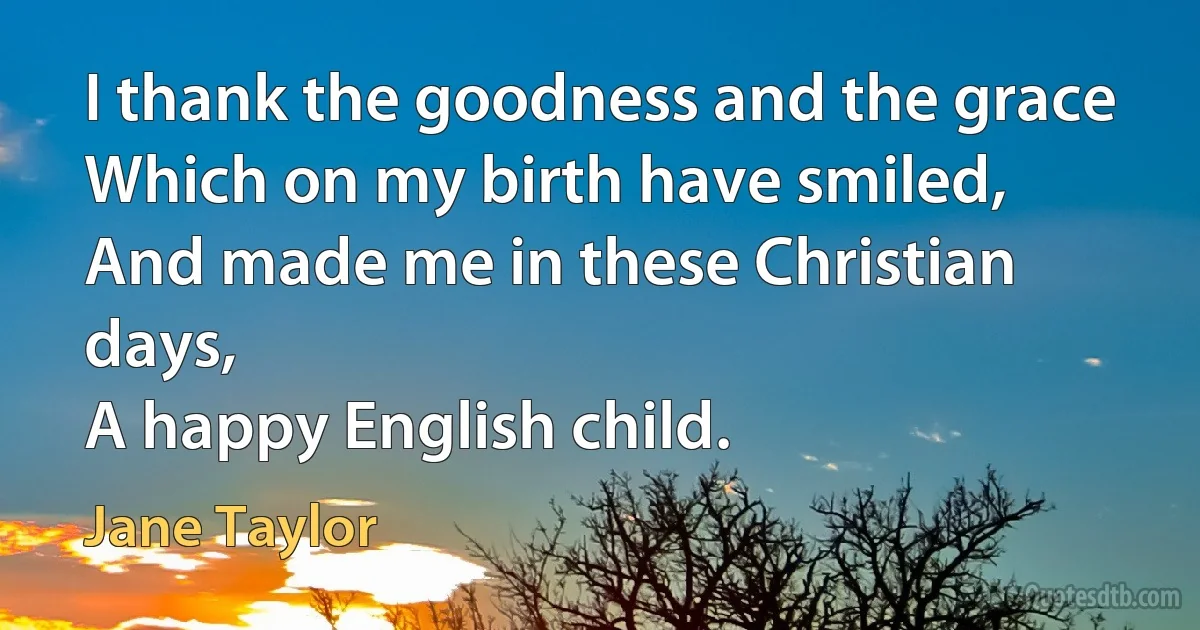 I thank the goodness and the grace
Which on my birth have smiled,
And made me in these Christian days,
A happy English child. (Jane Taylor)