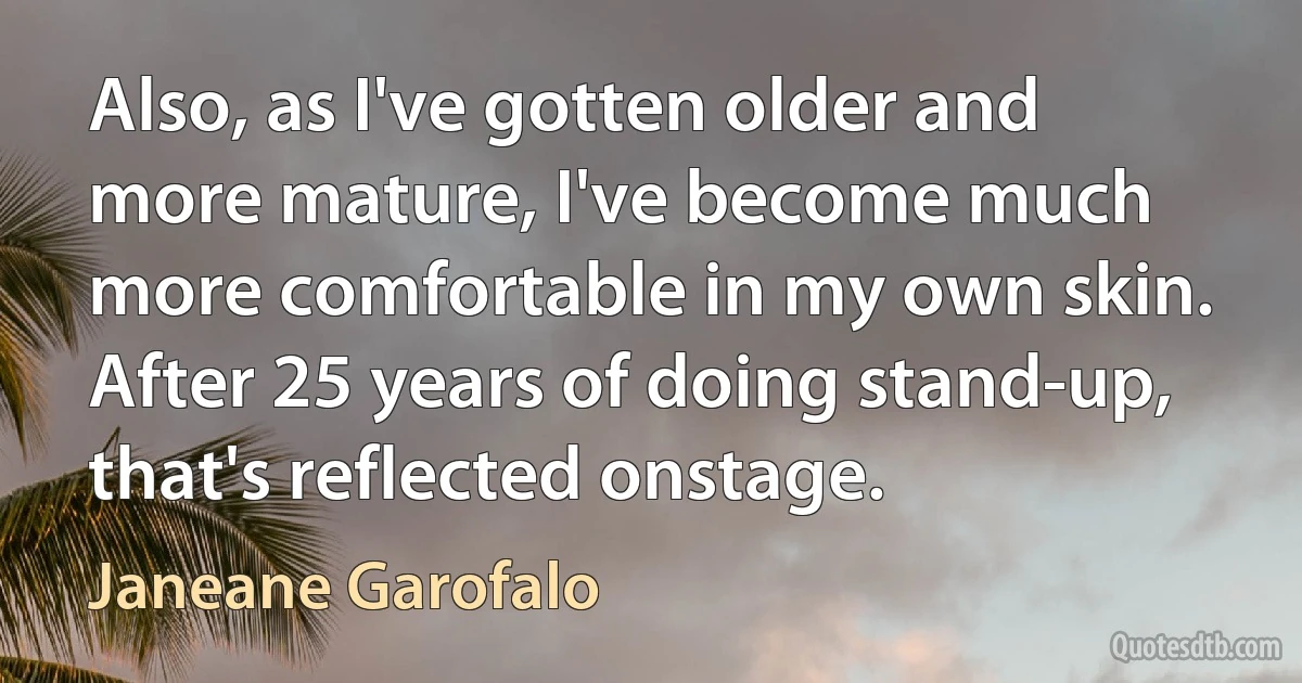 Also, as I've gotten older and more mature, I've become much more comfortable in my own skin. After 25 years of doing stand-up, that's reflected onstage. (Janeane Garofalo)