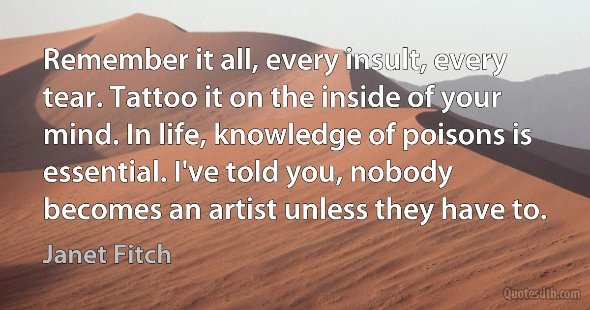 Remember it all, every insult, every tear. Tattoo it on the inside of your mind. In life, knowledge of poisons is essential. I've told you, nobody becomes an artist unless they have to. (Janet Fitch)