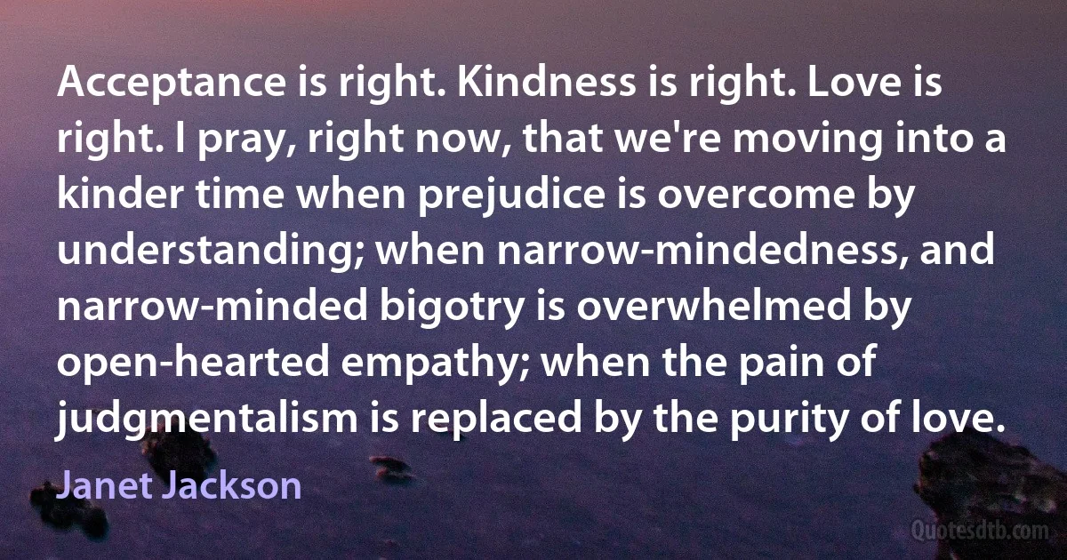 Acceptance is right. Kindness is right. Love is right. I pray, right now, that we're moving into a kinder time when prejudice is overcome by understanding; when narrow-mindedness, and narrow-minded bigotry is overwhelmed by open-hearted empathy; when the pain of judgmentalism is replaced by the purity of love. (Janet Jackson)