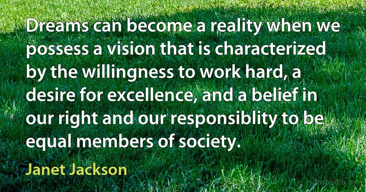 Dreams can become a reality when we possess a vision that is characterized by the willingness to work hard, a desire for excellence, and a belief in our right and our responsiblity to be equal members of society. (Janet Jackson)