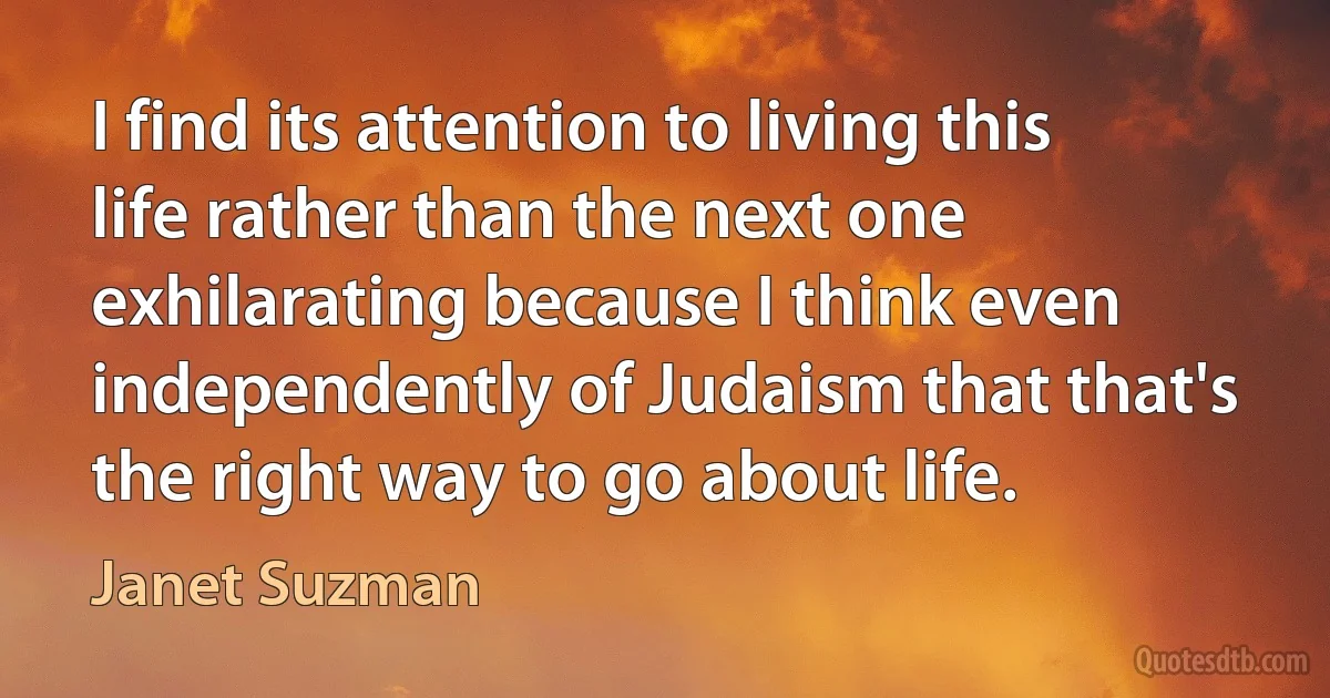 I find its attention to living this life rather than the next one exhilarating because I think even independently of Judaism that that's the right way to go about life. (Janet Suzman)