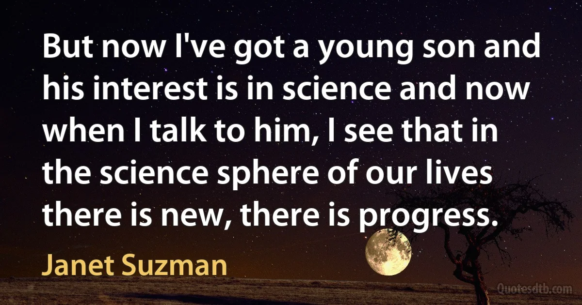 But now I've got a young son and his interest is in science and now when I talk to him, I see that in the science sphere of our lives there is new, there is progress. (Janet Suzman)