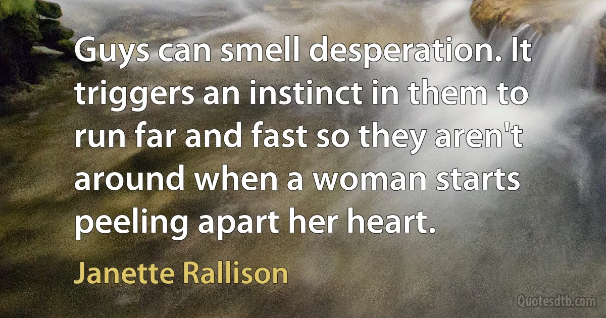 Guys can smell desperation. It triggers an instinct in them to run far and fast so they aren't around when a woman starts peeling apart her heart. (Janette Rallison)