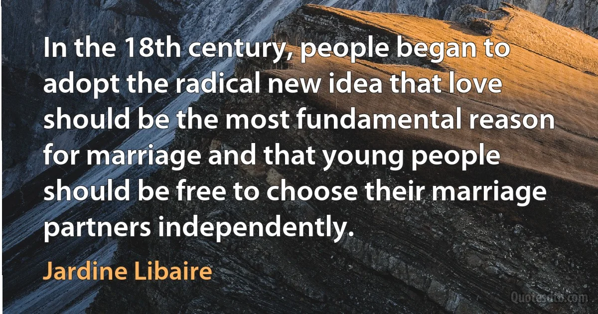 In the 18th century, people began to adopt the radical new idea that love should be the most fundamental reason for marriage and that young people should be free to choose their marriage partners independently. (Jardine Libaire)