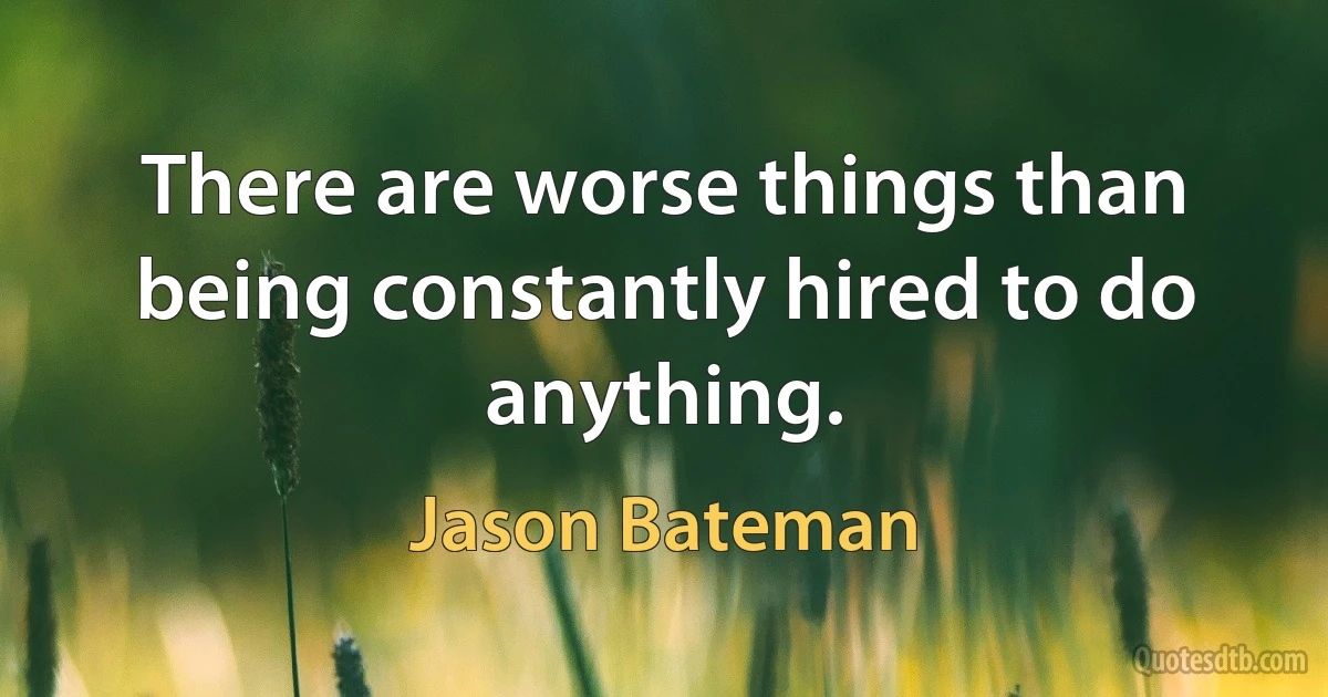 There are worse things than being constantly hired to do anything. (Jason Bateman)