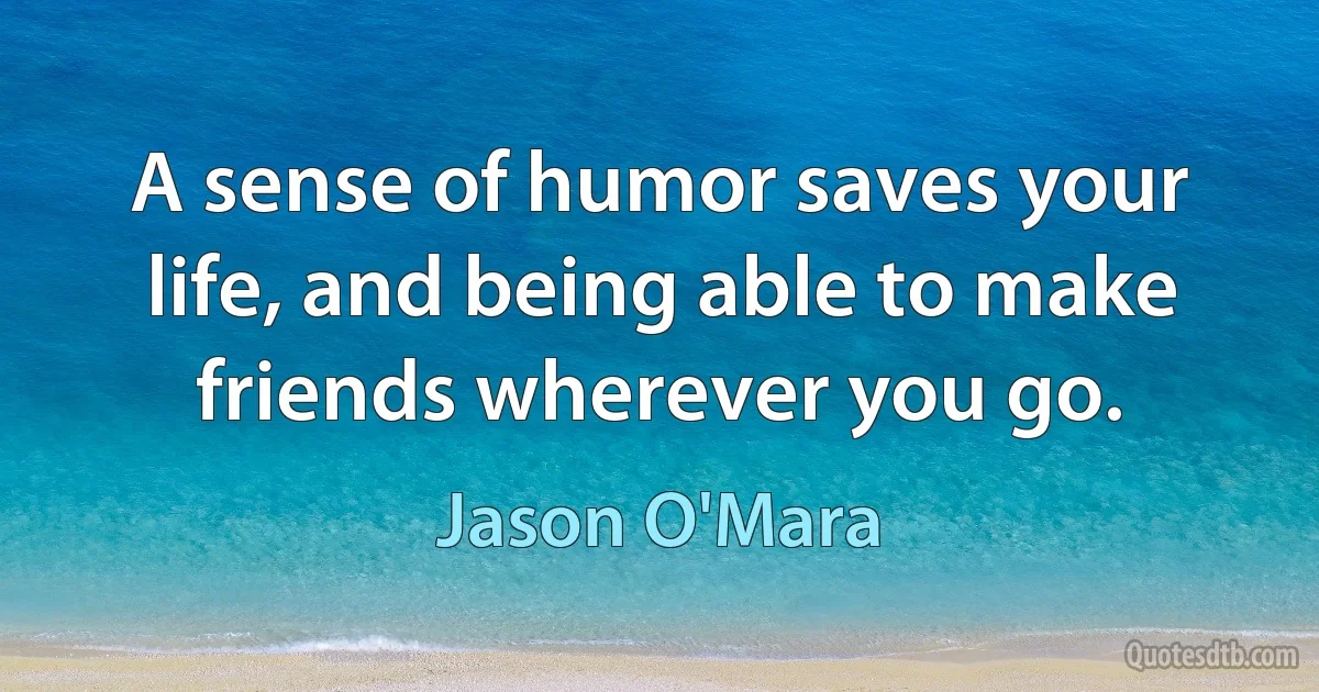 A sense of humor saves your life, and being able to make friends wherever you go. (Jason O'Mara)