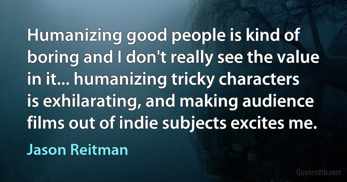 Humanizing good people is kind of boring and I don't really see the value in it... humanizing tricky characters is exhilarating, and making audience films out of indie subjects excites me. (Jason Reitman)