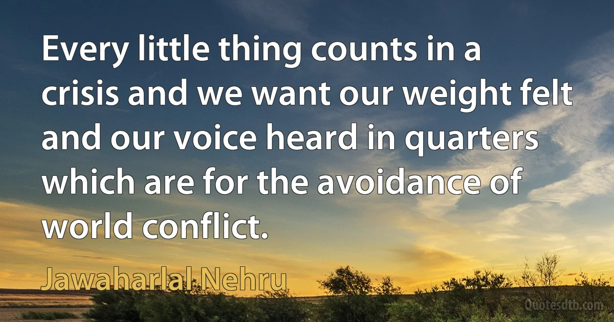 Every little thing counts in a crisis and we want our weight felt and our voice heard in quarters which are for the avoidance of world conflict. (Jawaharlal Nehru)