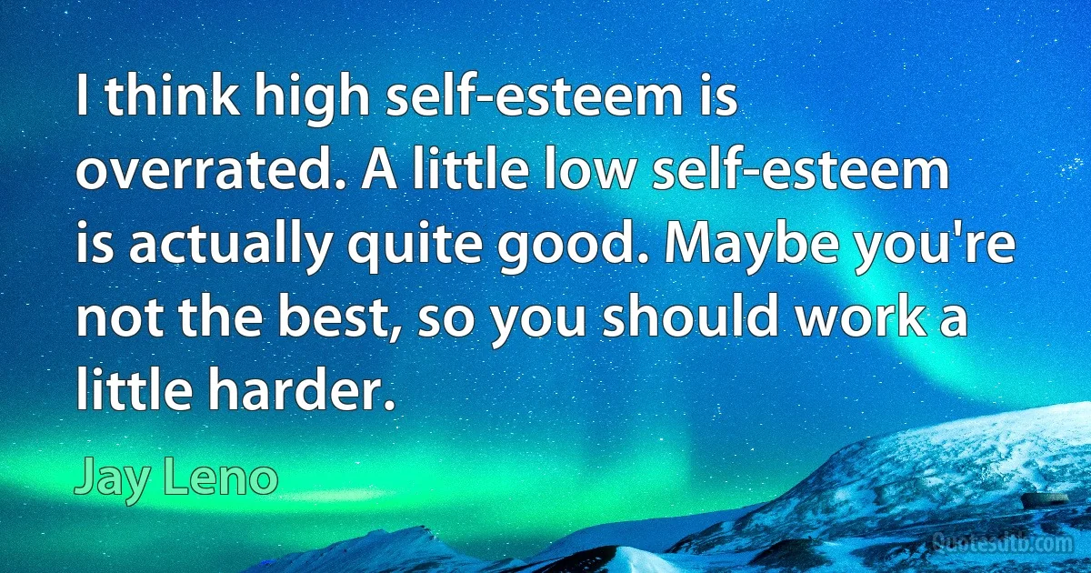 I think high self-esteem is overrated. A little low self-esteem is actually quite good. Maybe you're not the best, so you should work a little harder. (Jay Leno)