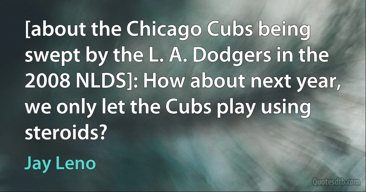 [about the Chicago Cubs being swept by the L. A. Dodgers in the 2008 NLDS]: How about next year, we only let the Cubs play using steroids? (Jay Leno)