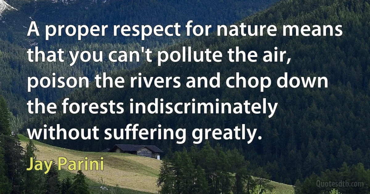 A proper respect for nature means that you can't pollute the air, poison the rivers and chop down the forests indiscriminately without suffering greatly. (Jay Parini)