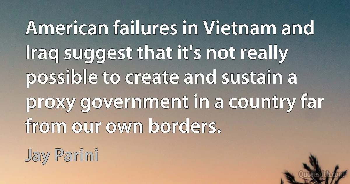 American failures in Vietnam and Iraq suggest that it's not really possible to create and sustain a proxy government in a country far from our own borders. (Jay Parini)