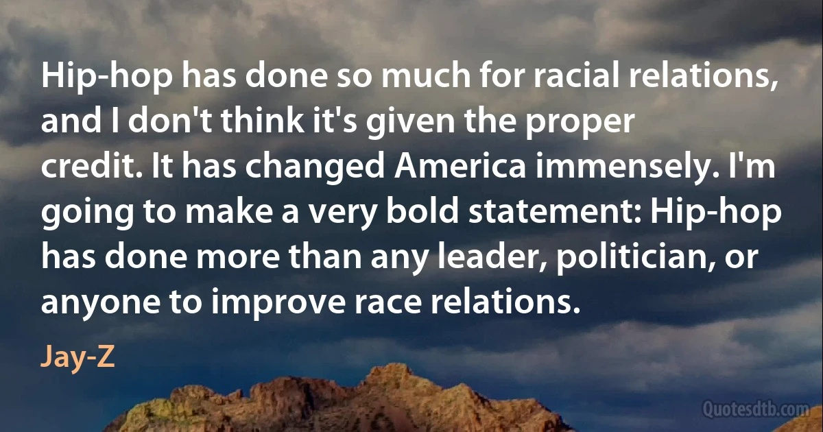 Hip-hop has done so much for racial relations, and I don't think it's given the proper credit. It has changed America immensely. I'm going to make a very bold statement: Hip-hop has done more than any leader, politician, or anyone to improve race relations. (Jay-Z)