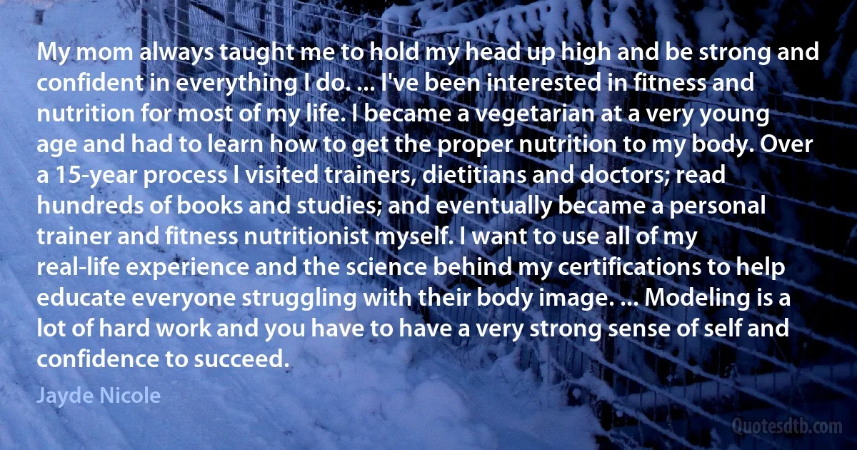 My mom always taught me to hold my head up high and be strong and confident in everything I do. ... I've been interested in fitness and nutrition for most of my life. I became a vegetarian at a very young age and had to learn how to get the proper nutrition to my body. Over a 15-year process I visited trainers, dietitians and doctors; read hundreds of books and studies; and eventually became a personal trainer and fitness nutritionist myself. I want to use all of my real-life experience and the science behind my certifications to help educate everyone struggling with their body image. ... Modeling is a lot of hard work and you have to have a very strong sense of self and confidence to succeed. (Jayde Nicole)