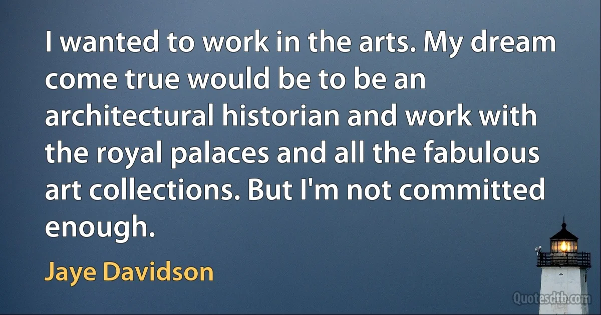 I wanted to work in the arts. My dream come true would be to be an architectural historian and work with the royal palaces and all the fabulous art collections. But I'm not committed enough. (Jaye Davidson)