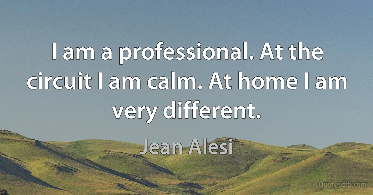 I am a professional. At the circuit I am calm. At home I am very different. (Jean Alesi)