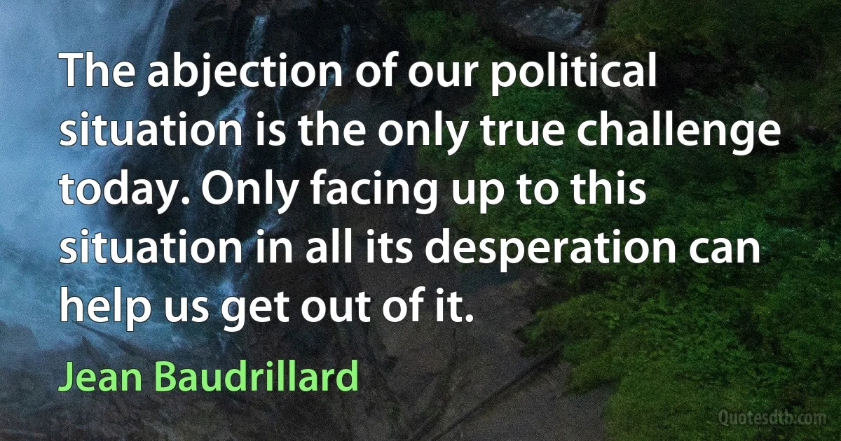 The abjection of our political situation is the only true challenge today. Only facing up to this situation in all its desperation can help us get out of it. (Jean Baudrillard)