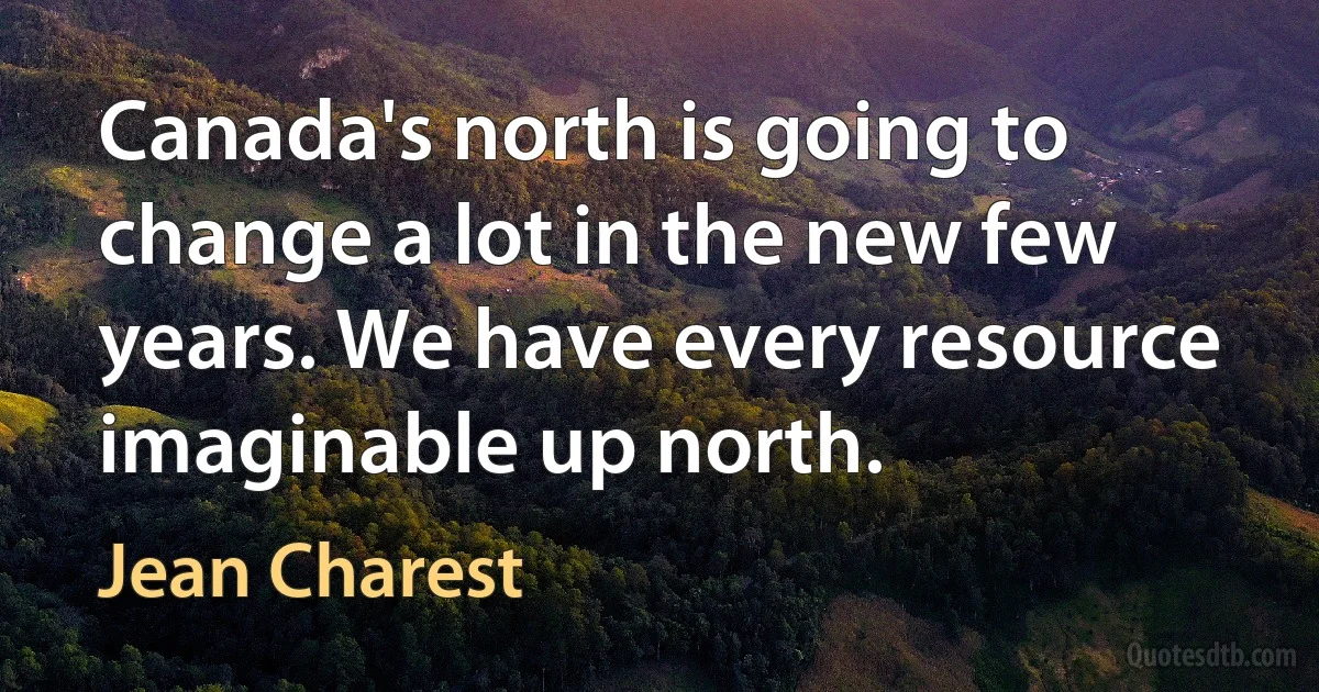 Canada's north is going to change a lot in the new few years. We have every resource imaginable up north. (Jean Charest)