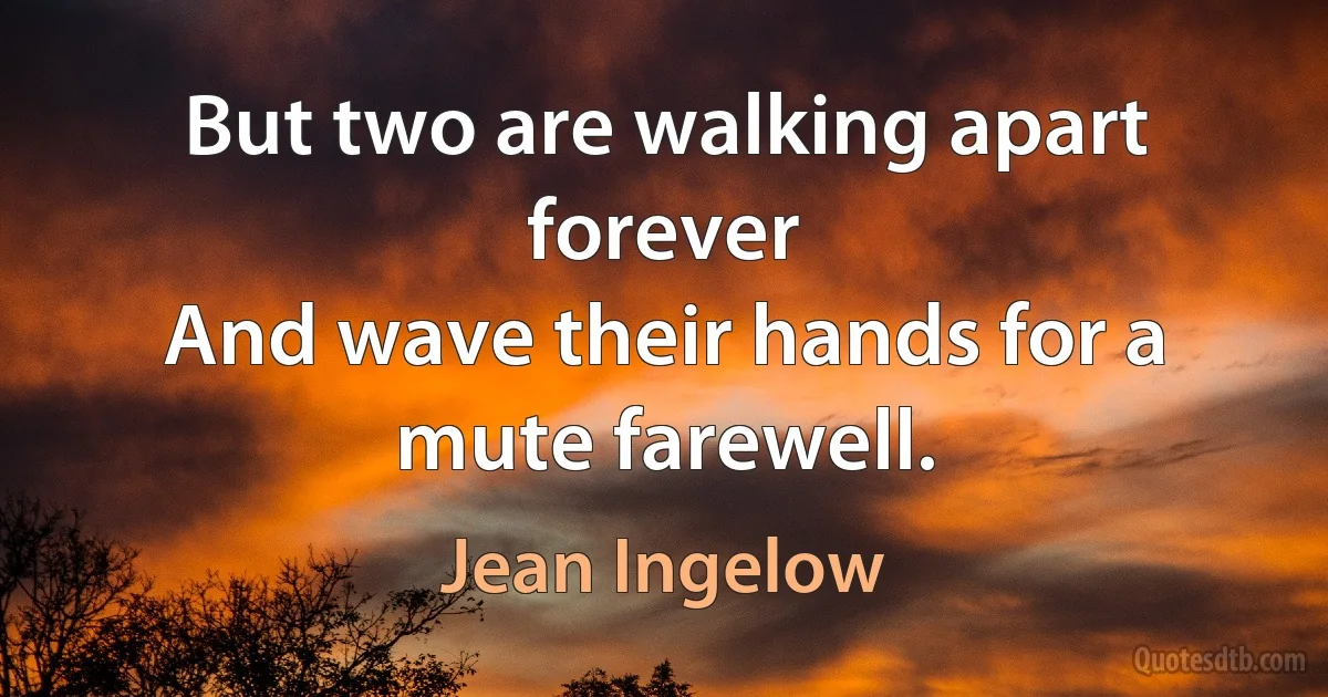 But two are walking apart forever
And wave their hands for a mute farewell. (Jean Ingelow)