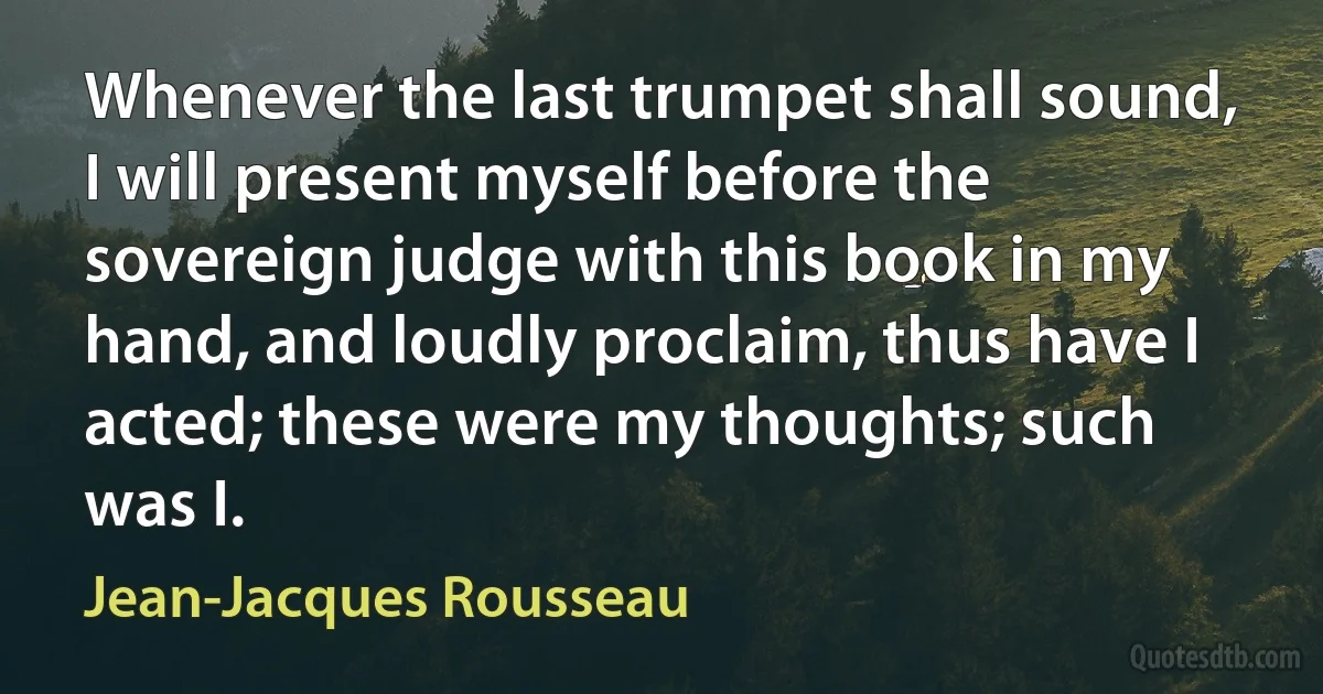 Whenever the last trumpet shall sound, I will present myself before the sovereign judge with this book in my hand, and loudly proclaim, thus have I acted; these were my thoughts; such was I. (Jean-Jacques Rousseau)