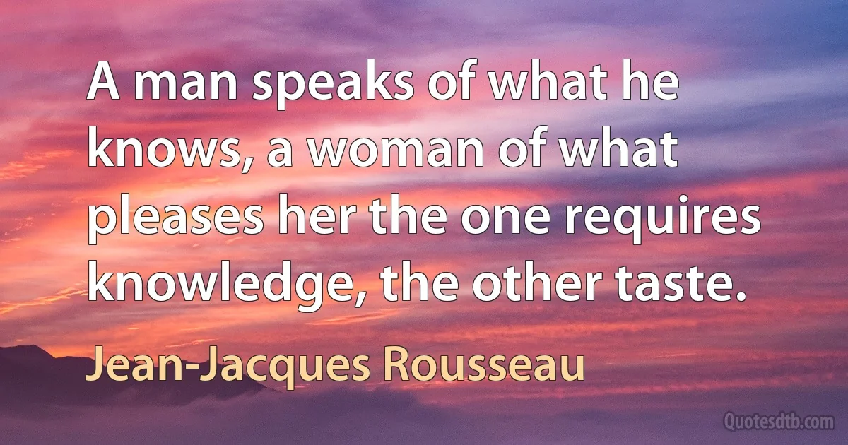 A man speaks of what he knows, a woman of what pleases her the one requires knowledge, the other taste. (Jean-Jacques Rousseau)