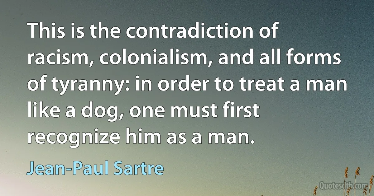 This is the contradiction of racism, colonialism, and all forms of tyranny: in order to treat a man like a dog, one must first recognize him as a man. (Jean-Paul Sartre)