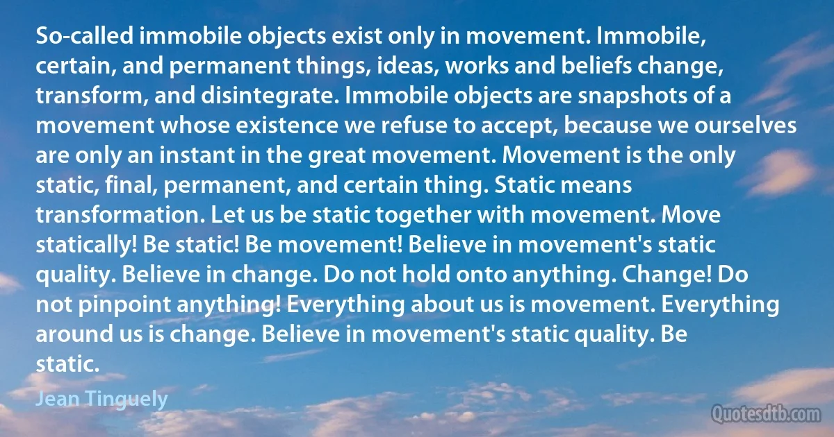 So-called immobile objects exist only in movement. Immobile, certain, and permanent things, ideas, works and beliefs change, transform, and disintegrate. Immobile objects are snapshots of a movement whose existence we refuse to accept, because we ourselves are only an instant in the great movement. Movement is the only static, final, permanent, and certain thing. Static means transformation. Let us be static together with movement. Move statically! Be static! Be movement! Believe in movement's static quality. Believe in change. Do not hold onto anything. Change! Do not pinpoint anything! Everything about us is movement. Everything around us is change. Believe in movement's static quality. Be static. (Jean Tinguely)