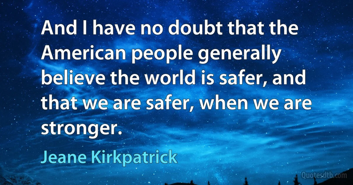 And I have no doubt that the American people generally believe the world is safer, and that we are safer, when we are stronger. (Jeane Kirkpatrick)