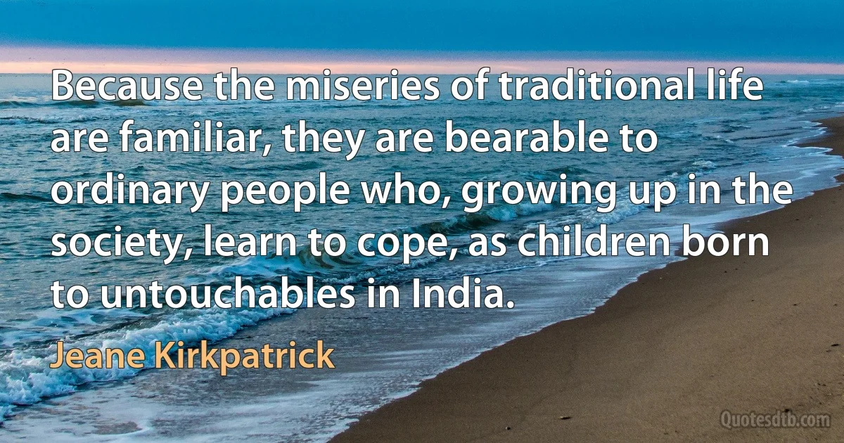 Because the miseries of traditional life are familiar, they are bearable to ordinary people who, growing up in the society, learn to cope, as children born to untouchables in India. (Jeane Kirkpatrick)