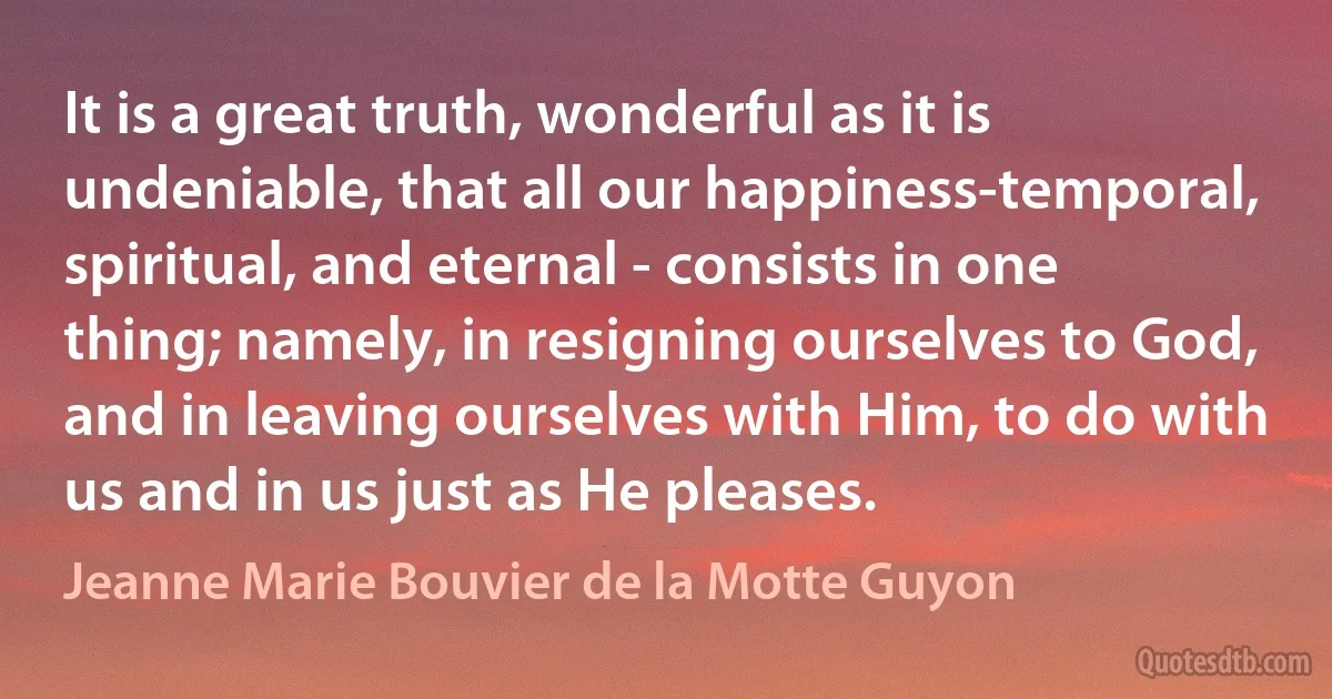 It is a great truth, wonderful as it is undeniable, that all our happiness-temporal, spiritual, and eternal - consists in one thing; namely, in resigning ourselves to God, and in leaving ourselves with Him, to do with us and in us just as He pleases. (Jeanne Marie Bouvier de la Motte Guyon)