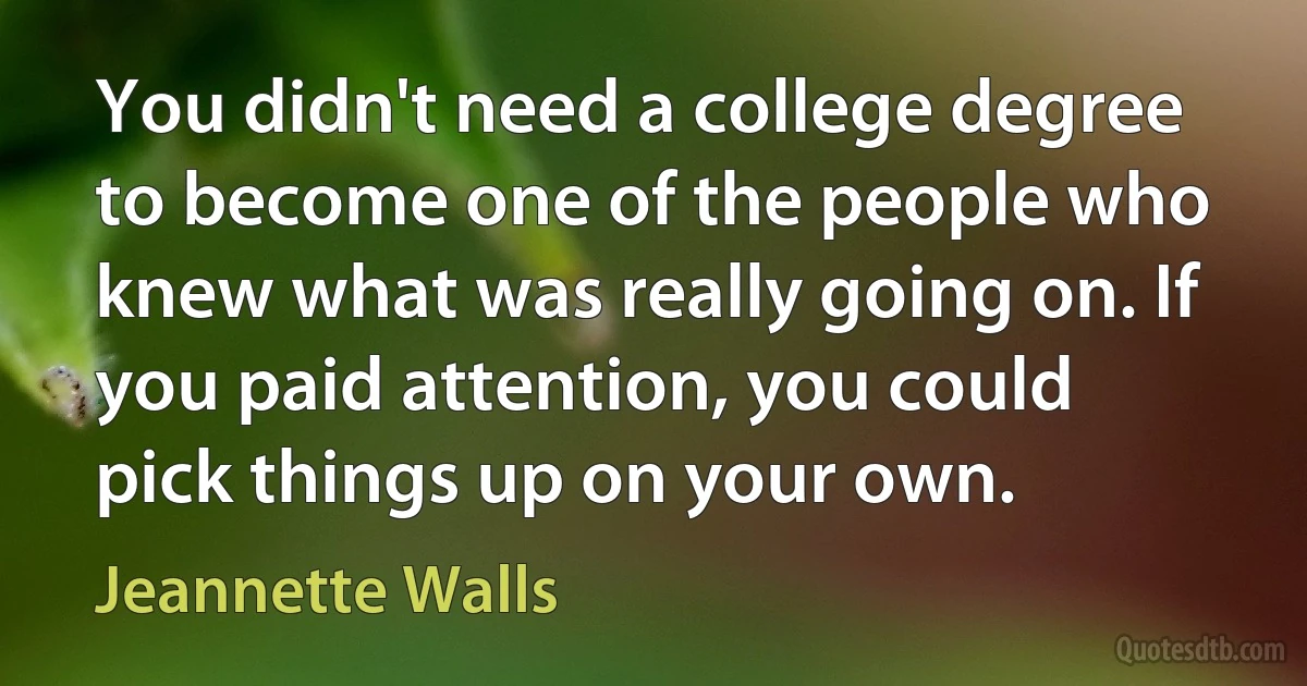 You didn't need a college degree to become one of the people who knew what was really going on. If you paid attention, you could pick things up on your own. (Jeannette Walls)