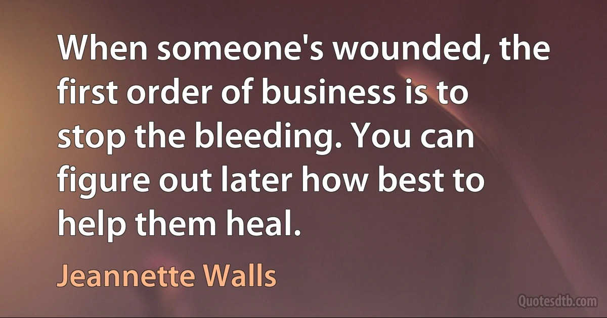 When someone's wounded, the first order of business is to stop the bleeding. You can figure out later how best to help them heal. (Jeannette Walls)