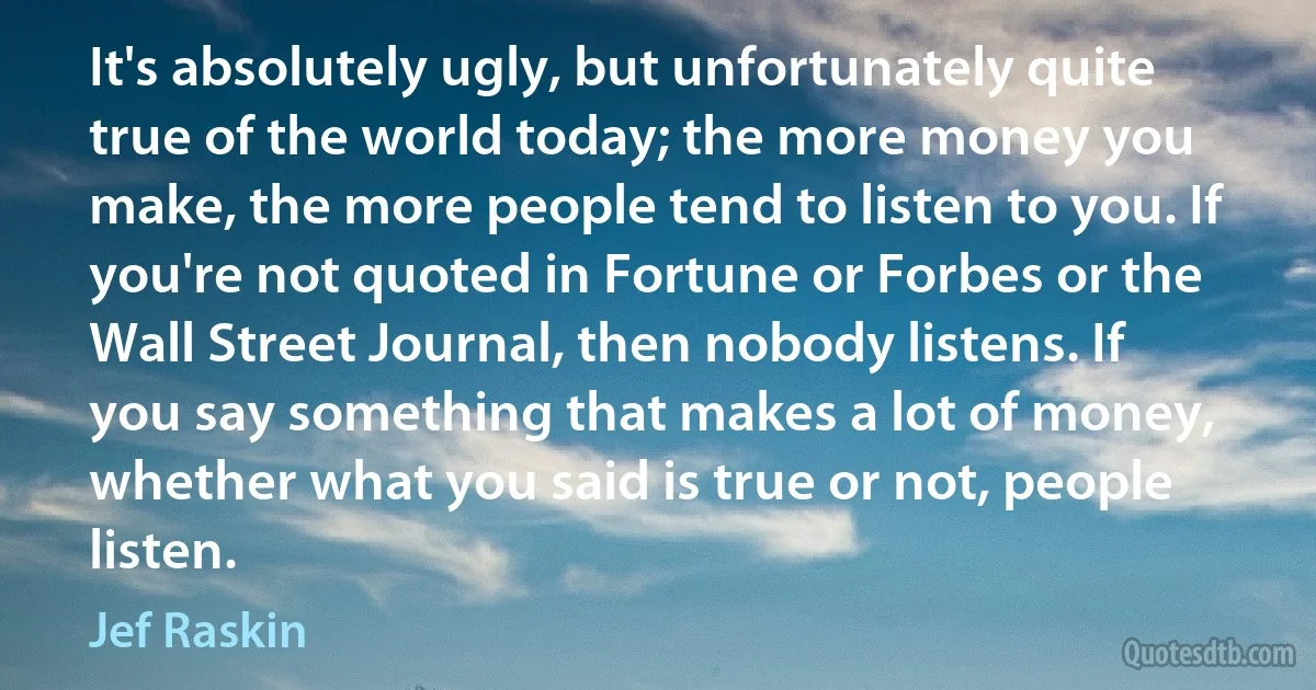 It's absolutely ugly, but unfortunately quite true of the world today; the more money you make, the more people tend to listen to you. If you're not quoted in Fortune or Forbes or the Wall Street Journal, then nobody listens. If you say something that makes a lot of money, whether what you said is true or not, people listen. (Jef Raskin)